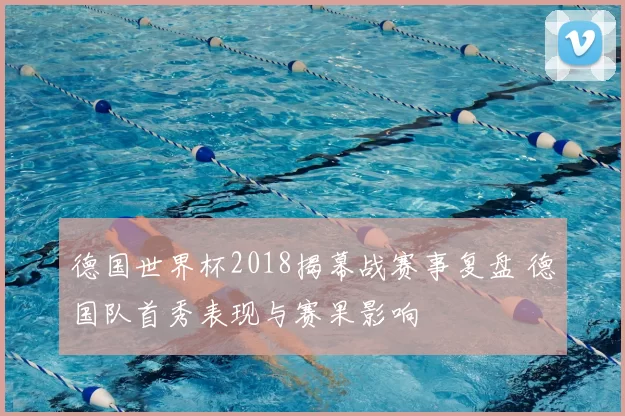 德国世界杯2018揭幕战赛事复盘 德国队首秀表现与赛果影响