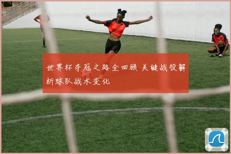 世界杯夺冠之路全回顾 关键战役解析球队战术变化