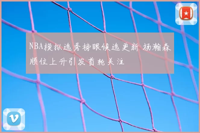 NBA模拟选秀榜眼候选更新 杨瀚森顺位上升引发首轮关注