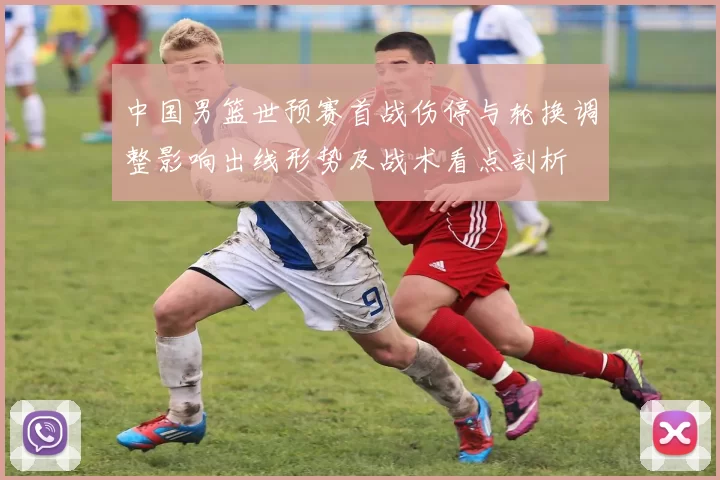 中国男篮世预赛首战伤停与轮换调整影响出线形势及战术看点剖析