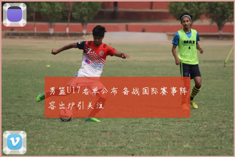 男篮U17名单公布 备战国际赛事阵容出炉引关注
