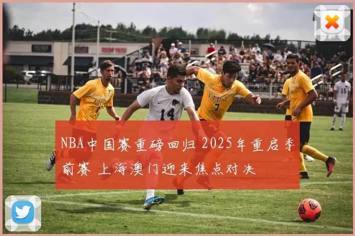 NBA中国赛重磅回归 2025年重启季前赛 上海澳门迎来焦点对决