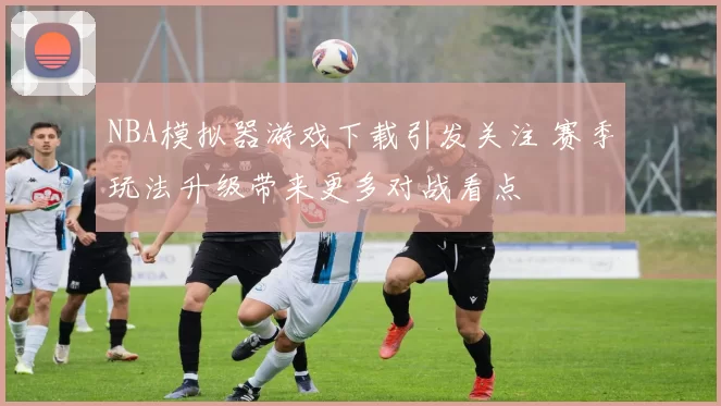 NBA模拟器游戏下载引发关注 赛季玩法升级带来更多对战看点