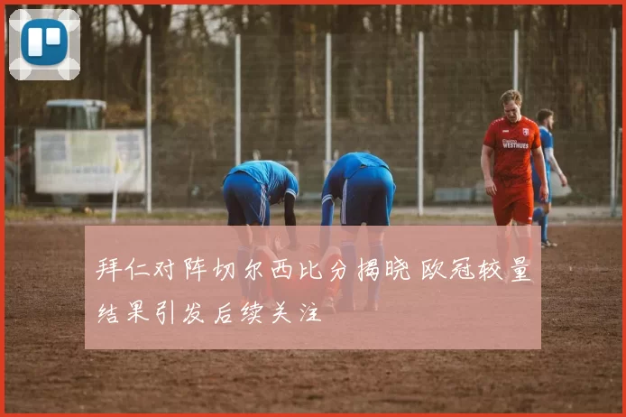 拜仁对阵切尔西比分揭晓 欧冠较量结果引发后续关注