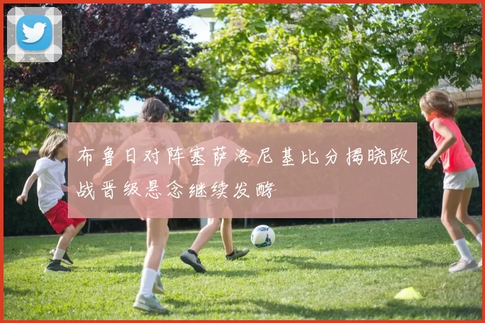 布鲁日对阵塞萨洛尼基比分揭晓欧战晋级悬念继续发酵