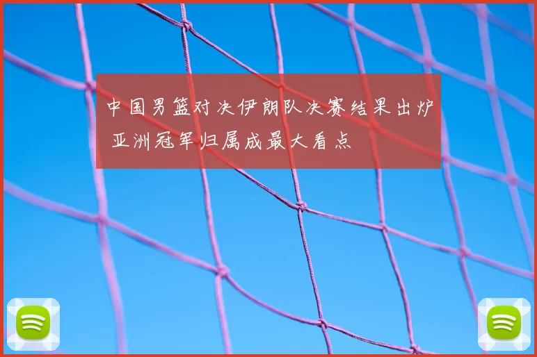 中国男篮对决伊朗队决赛结果出炉 亚洲冠军归属成最大看点