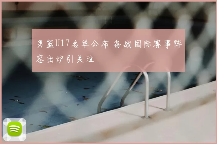 男篮U17名单公布 备战国际赛事阵容出炉引关注