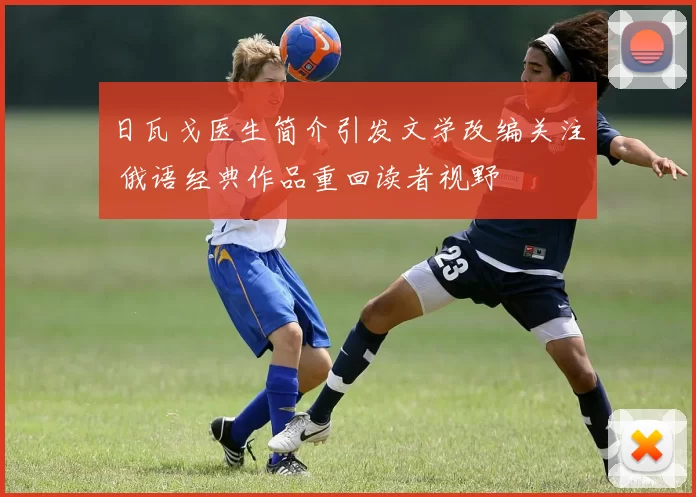 日瓦戈医生简介引发文学改编关注 俄语经典作品重回读者视野