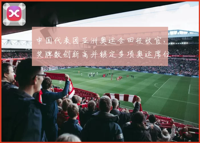 中国代表团亚洲奥运会田径收官,奖牌数创新高并锁定多项奥运席位