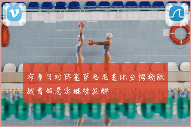 布鲁日对阵塞萨洛尼基比分揭晓欧战晋级悬念继续发酵