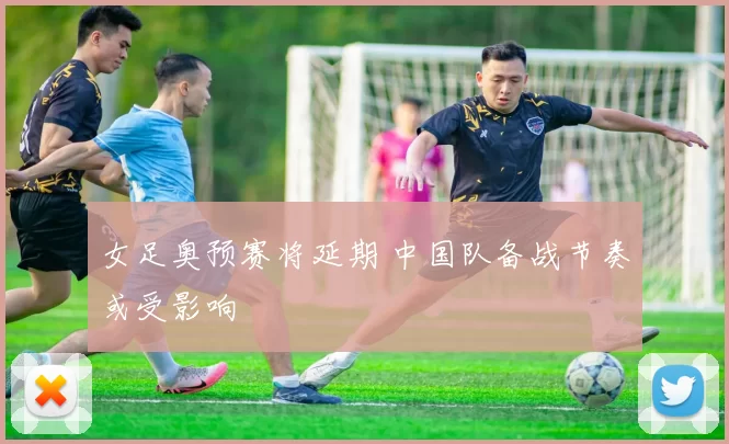 女足奥预赛将延期 中国队备战节奏或受影响