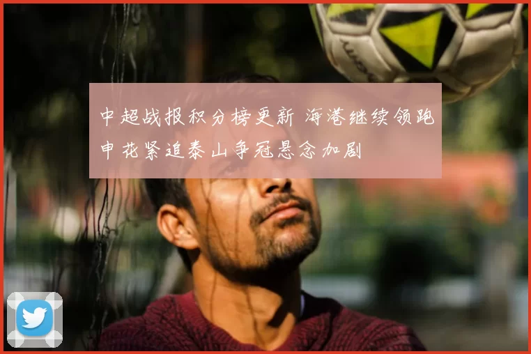 中超战报积分榜更新 海港继续领跑申花紧追泰山争冠悬念加剧