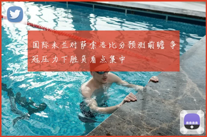 国际米兰对萨索洛比分预测前瞻 争冠压力下胜负看点集中