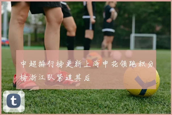 中超排行榜更新上海申花领跑积分榜浙江队紧追其后