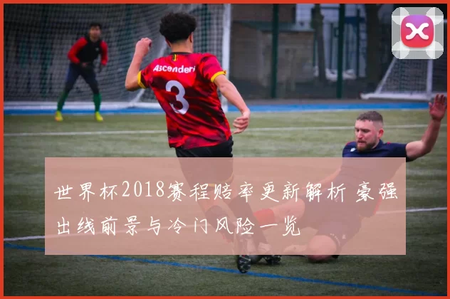 世界杯2018赛程赔率更新解析 豪强出线前景与冷门风险一览