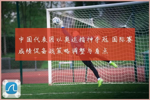 中国代表团以奥运精神夺冠 国际赛成绩促备战策略调整与看点