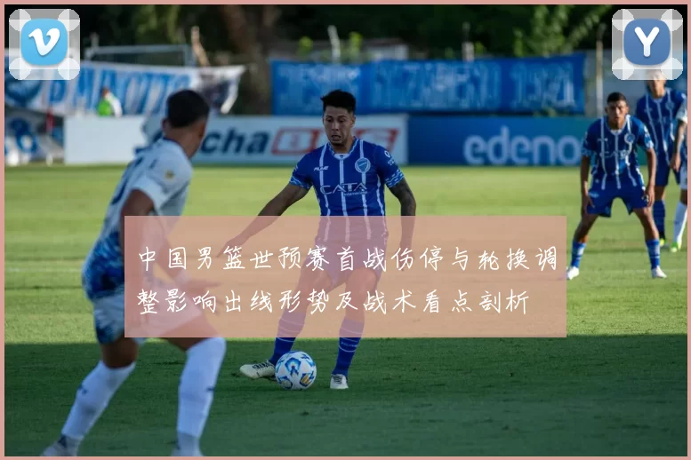 中国男篮世预赛首战伤停与轮换调整影响出线形势及战术看点剖析