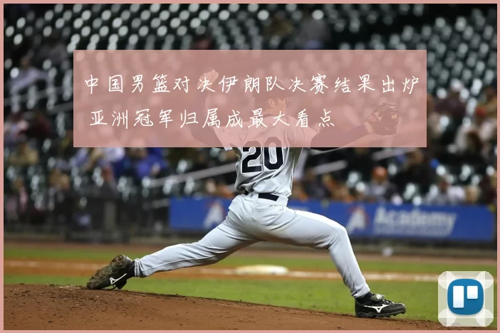 中国男篮对决伊朗队决赛结果出炉 亚洲冠军归属成最大看点