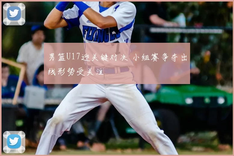 男篮U17迎关键对决 小组赛争夺出线形势受关注