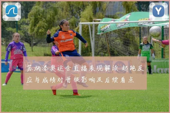 苏炳添奥运会直播表现解读 起跑反应与成绩对晋级影响及后续看点