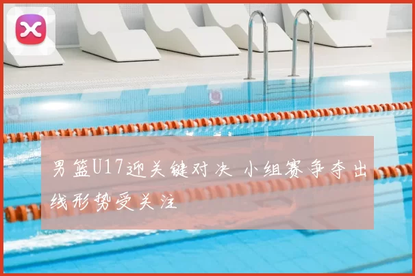 男篮U17迎关键对决 小组赛争夺出线形势受关注