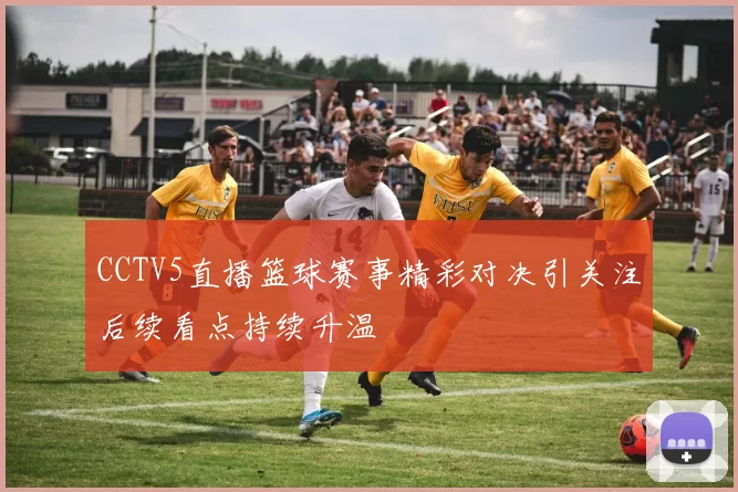 CCTV5直播篮球赛事精彩对决引关注后续看点持续升温