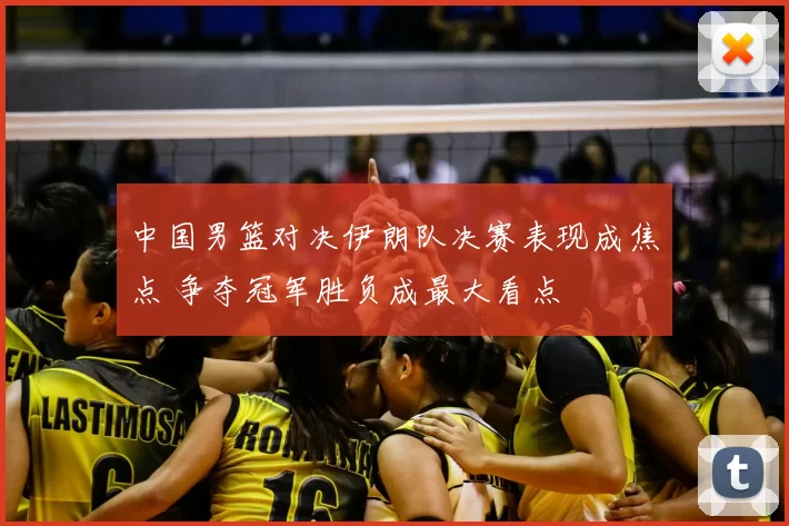 中国男篮对决伊朗队决赛表现成焦点 争夺冠军胜负成最大看点