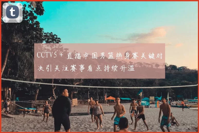 CCTV5＋直播中国男篮热身赛关键对决引关注赛事看点持续升温